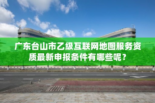 广东台山市乙级互联网地图服务资质最新申报条件有哪些呢？