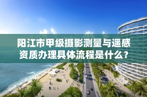 阳江市甲级摄影测量与遥感资质办理具体流程是什么？