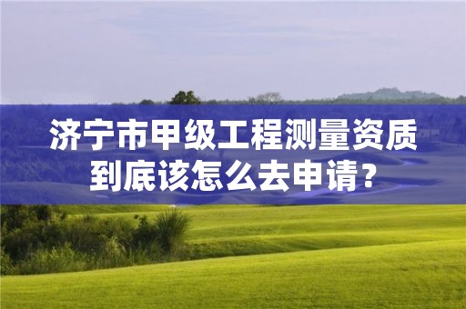 济宁市甲级工程测量资质到底该怎么去申请？