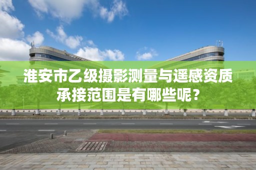 淮安市乙级摄影测量与遥感资质承接范围是有哪些呢？