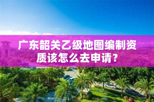 广东韶关乙级地图编制资质该怎么去申请？