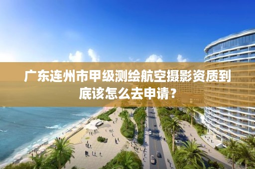 广东连州市甲级测绘航空摄影资质到底该怎么去申请？