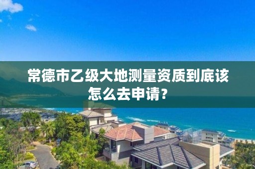 常德市乙级大地测量资质到底该怎么去申请？