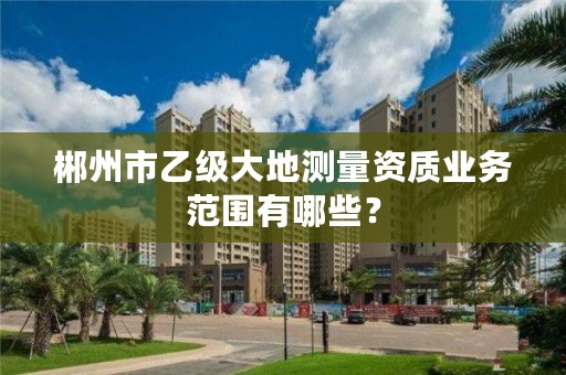 郴州市乙级大地测量资质业务范围有哪些？