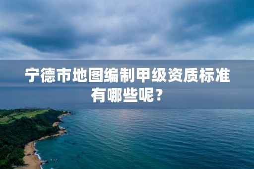 宁德市地图编制甲级资质标准有哪些呢？