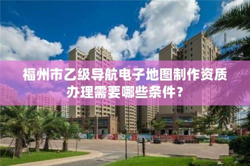 福州市乙级导航电子地图制作资质办理需要哪些条件？