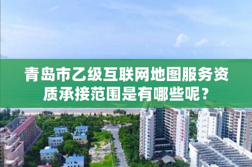 青岛市乙级互联网地图服务资质承接范围是有哪些呢？