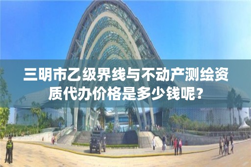 三明市乙级界线与不动产测绘资质代办价格是多少钱呢？