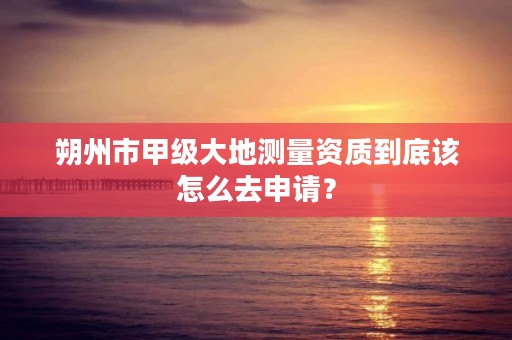 朔州市甲级大地测量资质到底该怎么去申请？