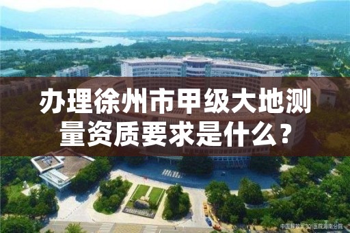 办理徐州市甲级大地测量资质要求是什么？