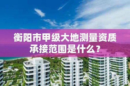 衡阳市甲级大地测量资质承接范围是什么？