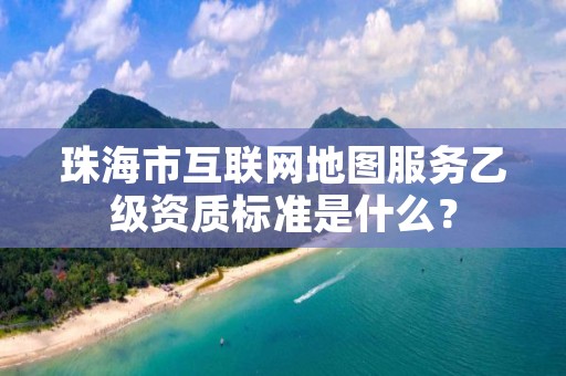 珠海市互联网地图服务乙级资质标准是什么？