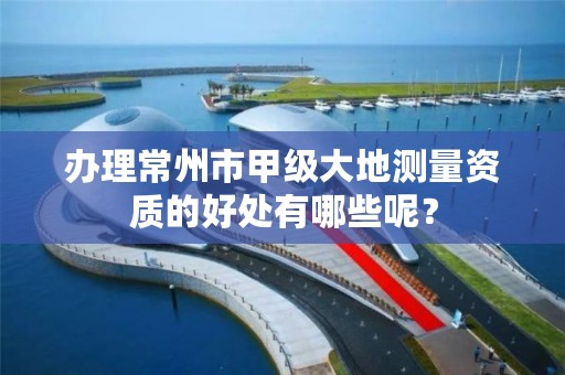 办理常州市甲级大地测量资质的好处有哪些呢？