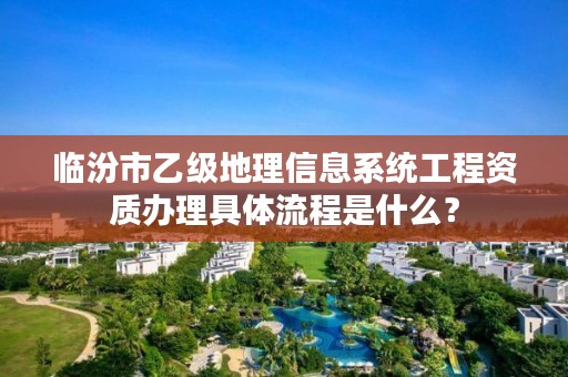 临汾市乙级地理信息系统工程资质办理具体流程是什么？