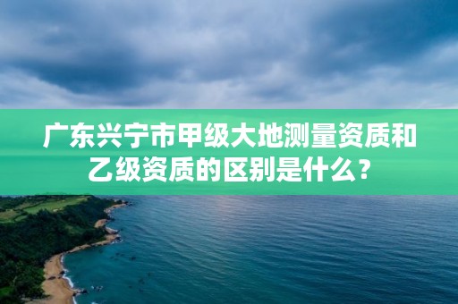 广东兴宁市甲级大地测量资质和乙级资质的区别是什么？