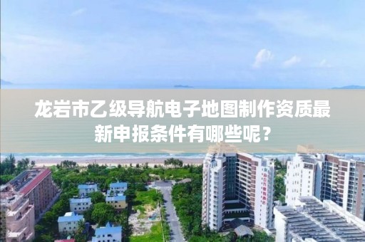 龙岩市乙级导航电子地图制作资质最新申报条件有哪些呢？