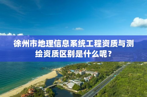 徐州市地理信息系统工程资质与测绘资质区别是什么呢？