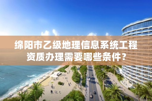 绵阳市乙级地理信息系统工程资质办理需要哪些条件？