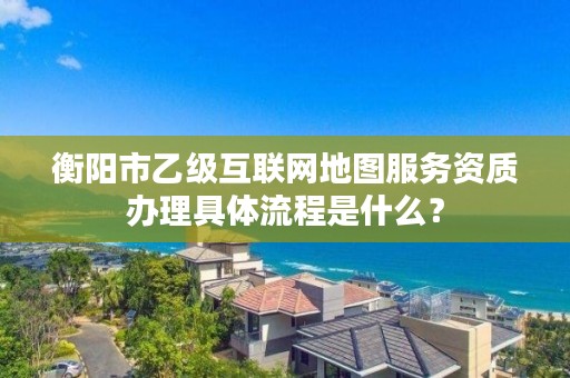 衡阳市乙级互联网地图服务资质办理具体流程是什么？