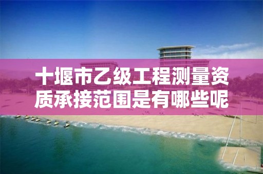 十堰市乙级工程测量资质承接范围是有哪些呢？