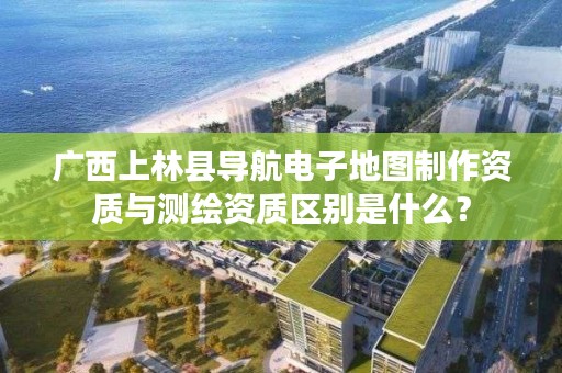 广西上林县导航电子地图制作资质与测绘资质区别是什么？