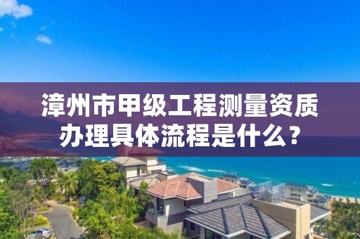 漳州市甲级工程测量资质办理具体流程是什么？