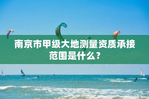 南京市甲级大地测量资质承接范围是什么？