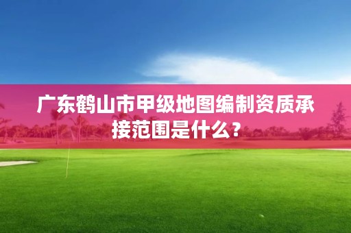 广东鹤山市甲级地图编制资质承接范围是什么？