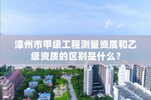 漳州市甲级工程测量资质和乙级资质的区别是什么？