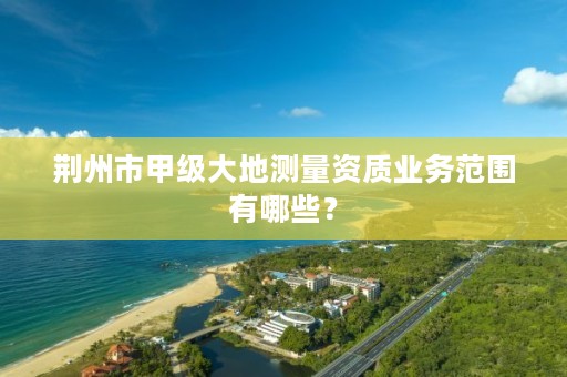 荆州市甲级大地测量资质业务范围有哪些？