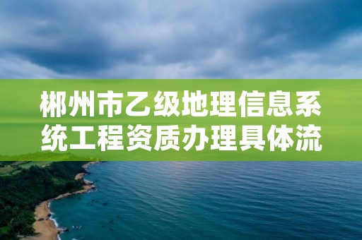 郴州市乙级地理信息系统工程资质办理具体流程是什么？