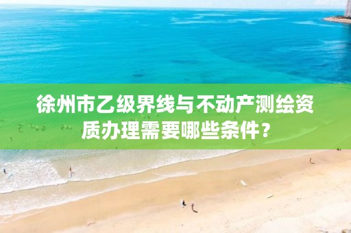 徐州市乙级界线与不动产测绘资质办理需要哪些条件？