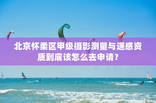 北京怀柔区甲级摄影测量与遥感资质到底该怎么去申请？