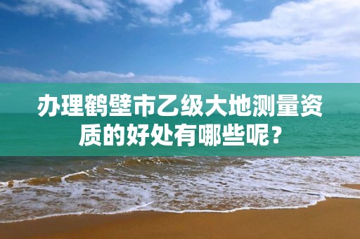 办理鹤壁市乙级大地测量资质的好处有哪些呢？