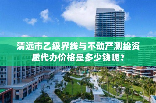 清远市乙级界线与不动产测绘资质代办价格是多少钱呢？