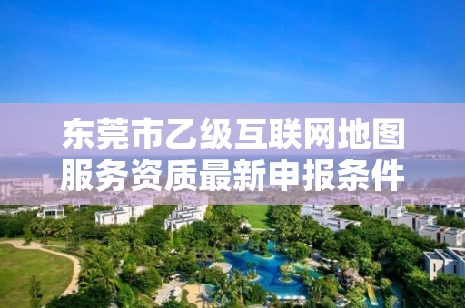 东莞市乙级互联网地图服务资质最新申报条件有哪些呢？