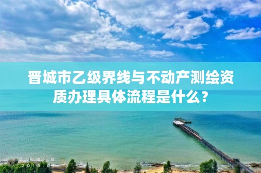 晋城市乙级界线与不动产测绘资质办理具体流程是什么？