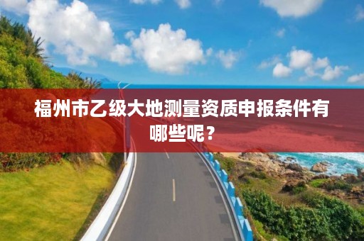 福州市乙级大地测量资质申报条件有哪些呢？