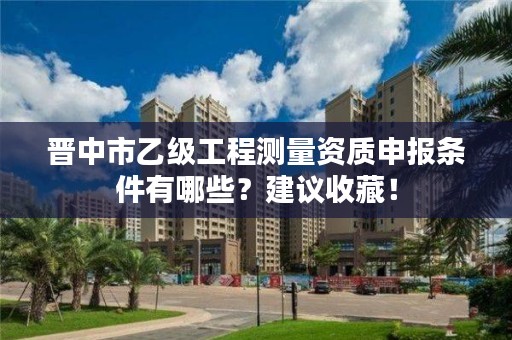 晋中市乙级工程测量资质申报条件有哪些？建议收藏！