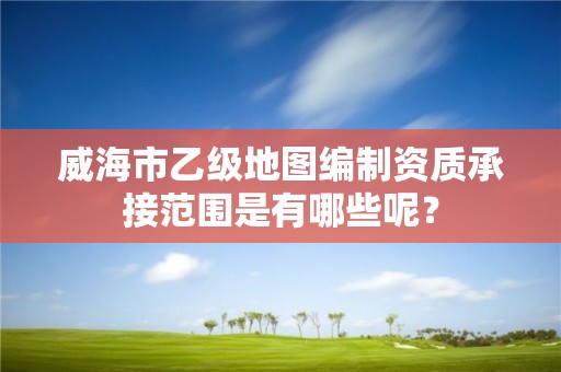 威海市乙级地图编制资质承接范围是有哪些呢？