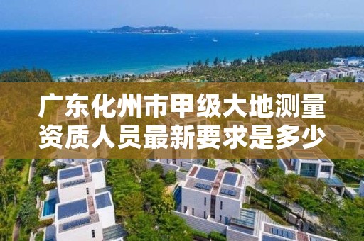 广东化州市甲级大地测量资质人员最新要求是多少人？