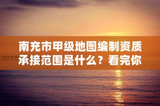 南充市甲级地图编制资质承接范围是什么？看完你就知道了