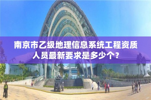 南京市乙级地理信息系统工程资质人员最新要求是多少个？