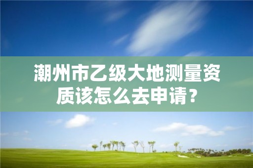 潮州市乙级大地测量资质该怎么去申请？