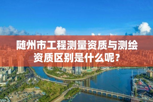 随州市工程测量资质与测绘资质区别是什么呢？