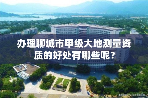 办理聊城市甲级大地测量资质的好处有哪些呢？