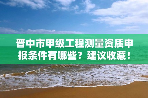 晋中市甲级工程测量资质申报条件有哪些？建议收藏！