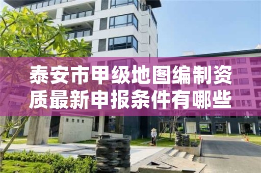 泰安市甲级地图编制资质最新申报条件有哪些？