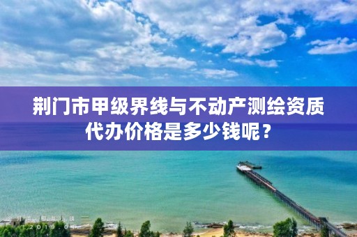 荆门市甲级界线与不动产测绘资质代办价格是多少钱呢？