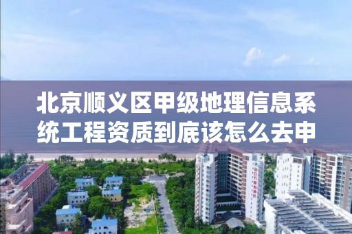 北京顺义区甲级地理信息系统工程资质到底该怎么去申请？